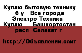 Куплю бытовую технику б/у - Все города Электро-Техника » Куплю   . Башкортостан респ.,Салават г.